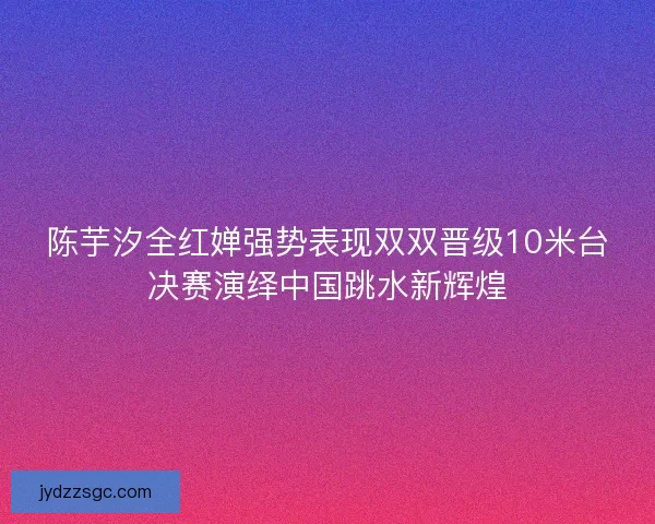 陈芋汐全红婵强势表现双双晋级10米台决赛演绎中国跳水新辉煌