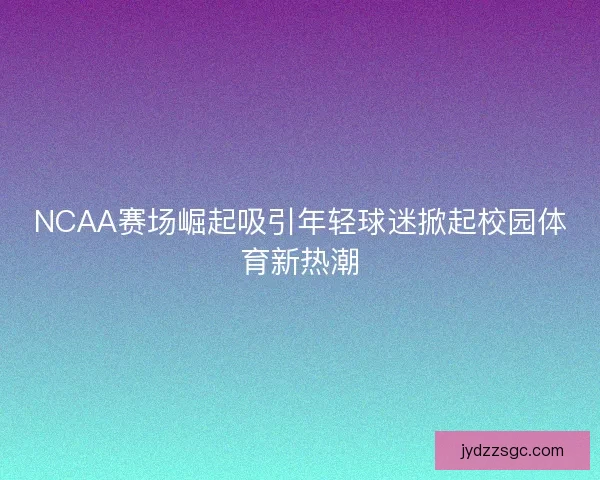 NCAA赛场崛起吸引年轻球迷掀起校园体育新热潮